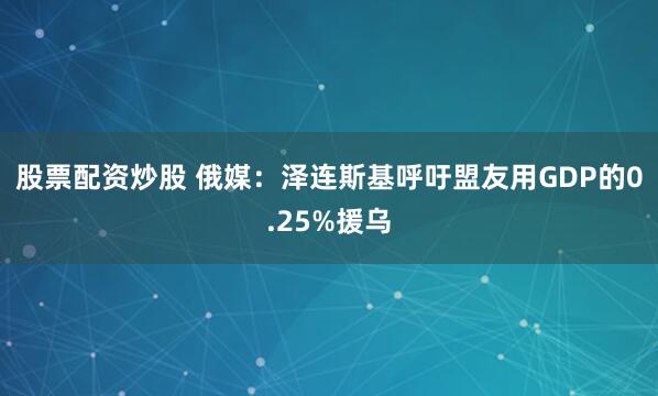 股票配资炒股 俄媒：泽连斯基呼吁盟友用GDP的0.25%援乌