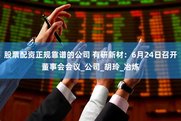 股票配资正规靠谱的公司 有研新材：6月24日召开董事会会议_公司_胡玲_冶炼