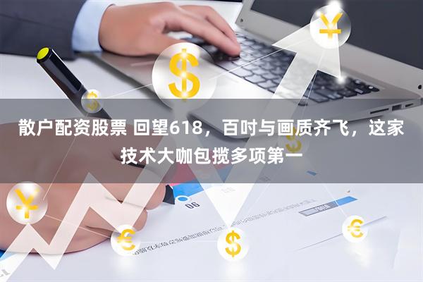 散户配资股票 回望618，百吋与画质齐飞，这家技术大咖包揽多项第一