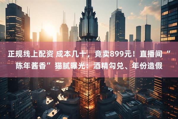 正规线上配资 成本几十，竟卖899元！直播间 “陈年酱香” 猫腻曝光：酒精勾兑、年份造假