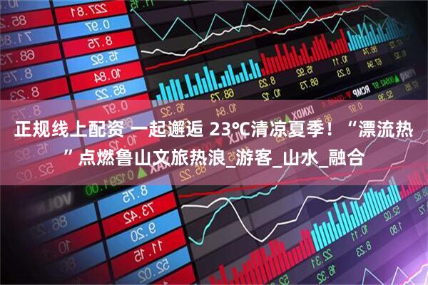 正规线上配资 一起邂逅 23℃清凉夏季！“漂流热”点燃鲁山文旅热浪_游客_山水_融合