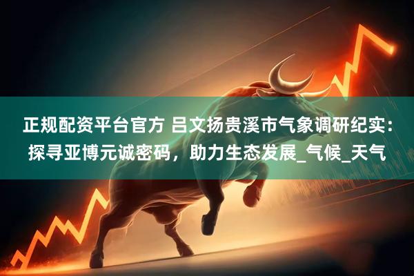 正规配资平台官方 吕文扬贵溪市气象调研纪实：探寻亚博元诚密码，助力生态发展_气候_天气