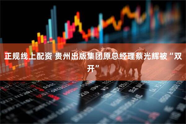 正规线上配资 贵州出版集团原总经理蔡光辉被“双开”
