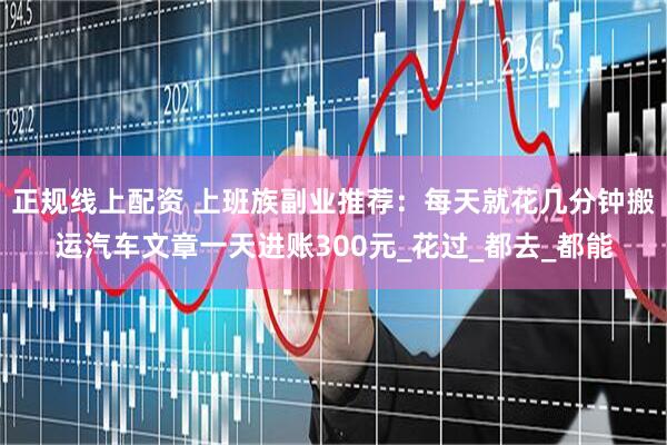 正规线上配资 上班族副业推荐：每天就花几分钟搬运汽车文章一天进账300元_花过_都去_都能