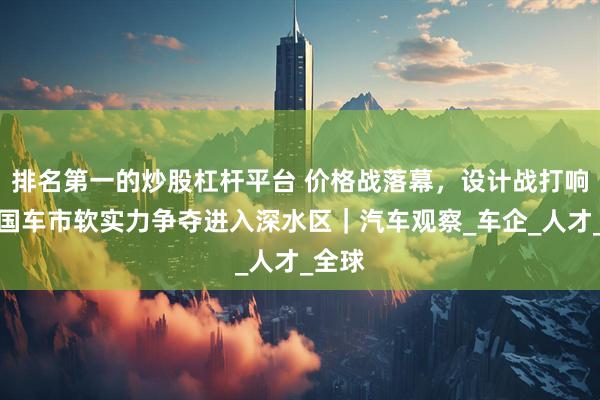 排名第一的炒股杠杆平台 价格战落幕，设计战打响：中国车市软实力争夺进入深水区｜汽车观察_车企_人才_全球