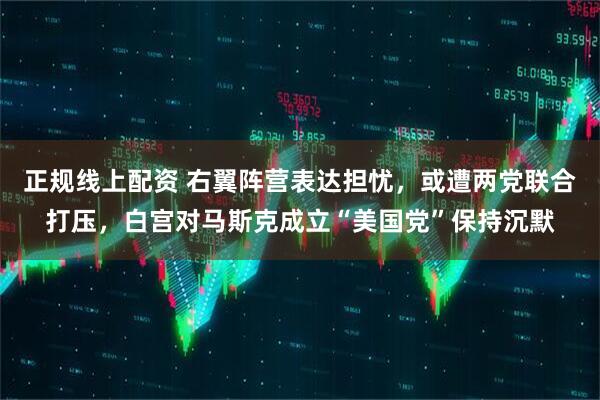 正规线上配资 右翼阵营表达担忧，或遭两党联合打压，白宫对马斯克成立“美国党”保持沉默