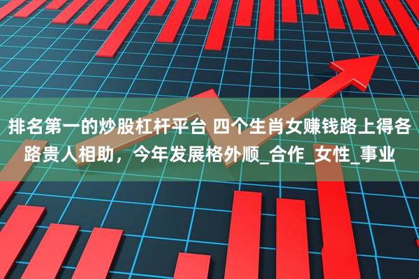 排名第一的炒股杠杆平台 四个生肖女赚钱路上得各路贵人相助，今年发展格外顺_合作_女性_事业