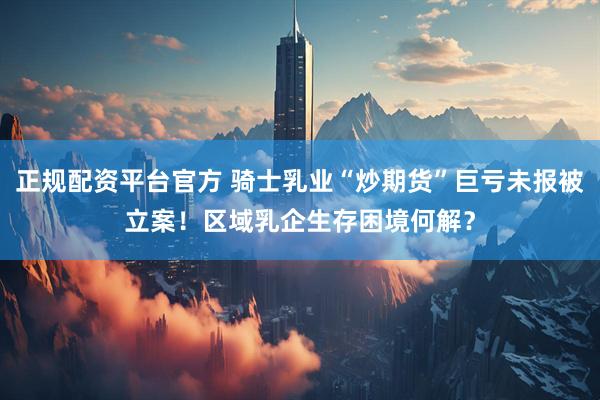 正规配资平台官方 骑士乳业“炒期货”巨亏未报被立案！区域乳企生存困境何解？