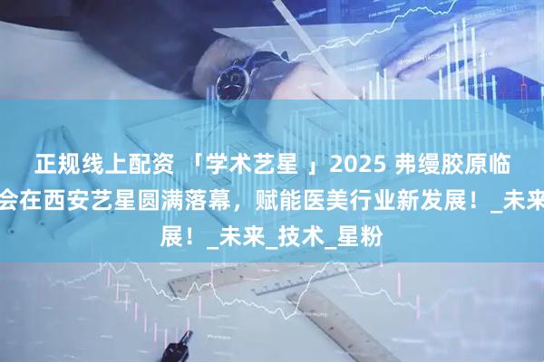 正规线上配资 「学术艺星 」2025 弗缦胶原临床应用研讨会在西安艺星圆满落幕，赋能医美行业新发展！_未来_技术_星粉