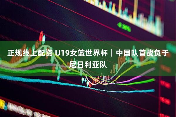 正规线上配资 U19女篮世界杯｜中国队首战负于尼日利亚队