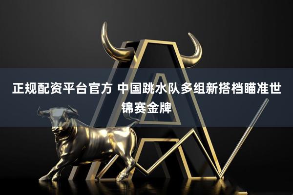 正规配资平台官方 中国跳水队多组新搭档瞄准世锦赛金牌