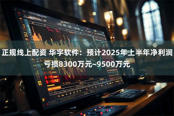 正规线上配资 华宇软件：预计2025年上半年净利润亏损8300万元~9500万元
