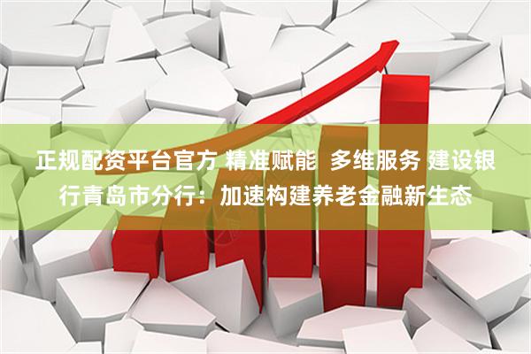 正规配资平台官方 精准赋能  多维服务 建设银行青岛市分行：加速构建养老金融新生态