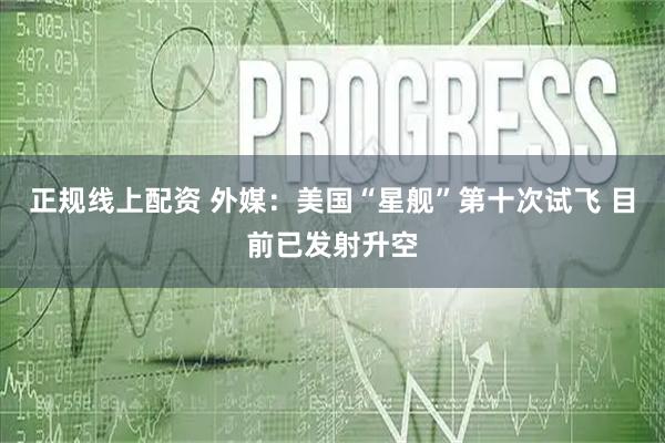 正规线上配资 外媒：美国“星舰”第十次试飞 目前已发射升空