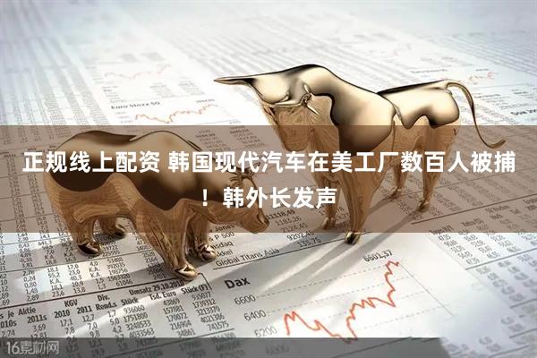 正规线上配资 韩国现代汽车在美工厂数百人被捕！韩外长发声