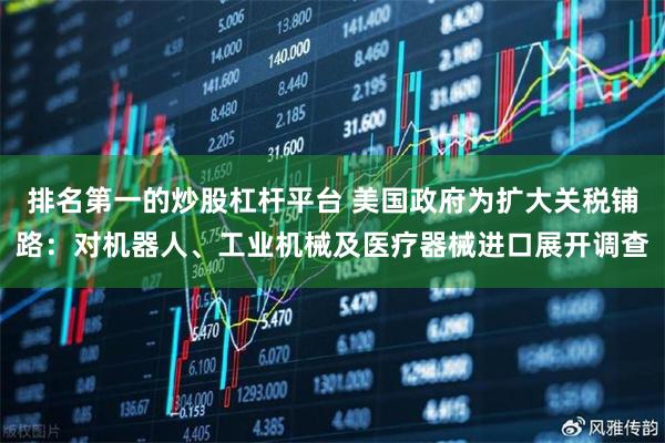 排名第一的炒股杠杆平台 美国政府为扩大关税铺路：对机器人、工业机械及医疗器械进口展开调查