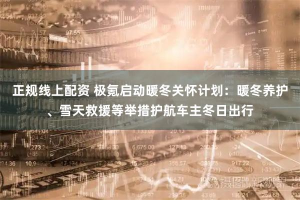 正规线上配资 极氪启动暖冬关怀计划：暖冬养护、雪天救援等举措护航车主冬日出行