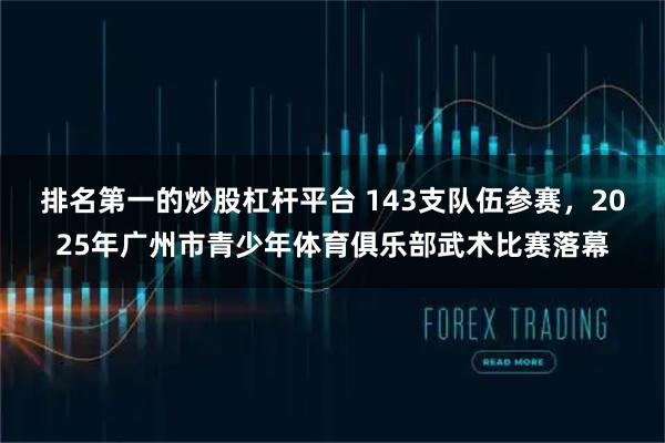 排名第一的炒股杠杆平台 143支队伍参赛，2025年广州市青少年体育俱乐部武术比赛落幕