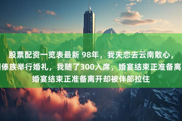 股票配资一览表最新 98年，我失恋去云南散心，我想走走，遇到傣族举行婚礼，我随了300入席，婚宴结束正准备离开却被伴郎拉住
