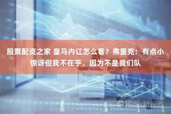 股票配资之家 皇马内讧怎么看？弗里克：有点小惊讶但我不在乎，因为不是我们队