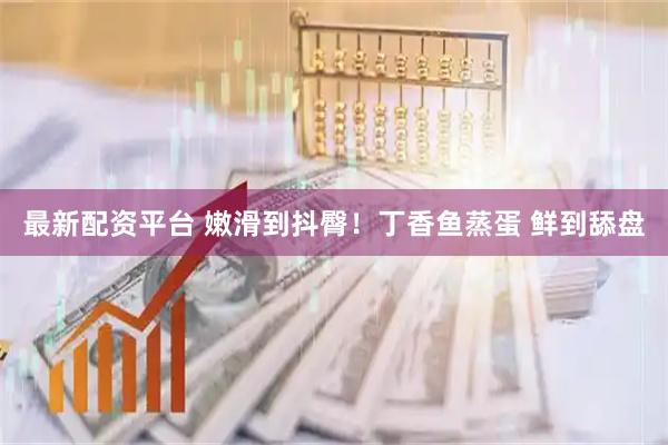 最新配资平台 嫩滑到抖臀！丁香鱼蒸蛋 鲜到舔盘