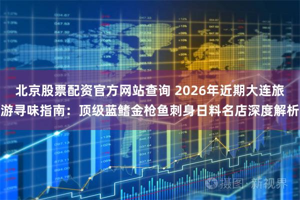 北京股票配资官方网站查询 2026年近期大连旅游寻味指南：顶级蓝鳍金枪鱼刺身日料名店深度解析