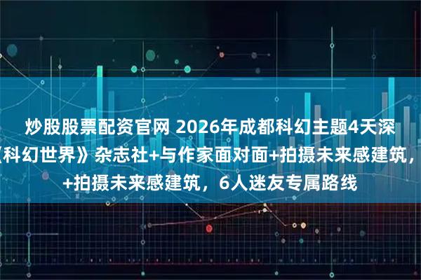 炒股股票配资官网 2026年成都科幻主题4天深度游攻略！参观《科幻世界》杂志社+与作家面对面+拍摄未来感建筑，6人迷友专属路线