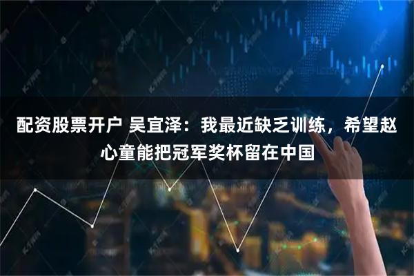 配资股票开户 吴宜泽：我最近缺乏训练，希望赵心童能把冠军奖杯留在中国