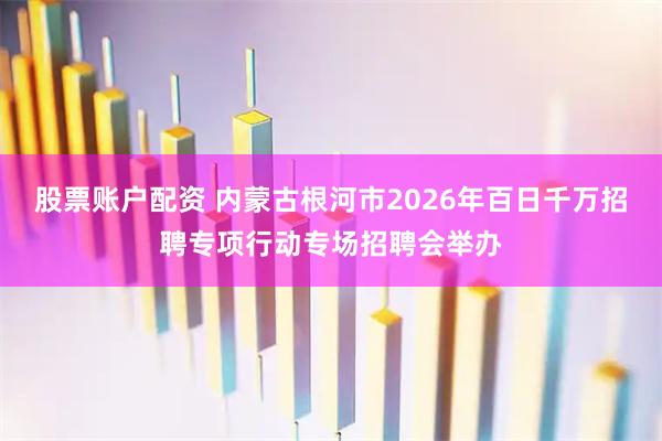 股票账户配资 内蒙古根河市2026年百日千万招聘专项行动专场招聘会举办