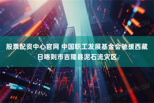 股票配资中心官网 中国职工发展基金会驰援西藏日喀则市吉隆县泥石流灾区
