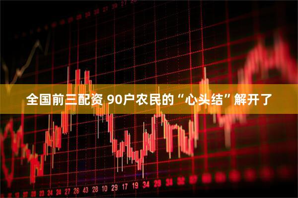 全国前三配资 90户农民的“心头结”解开了