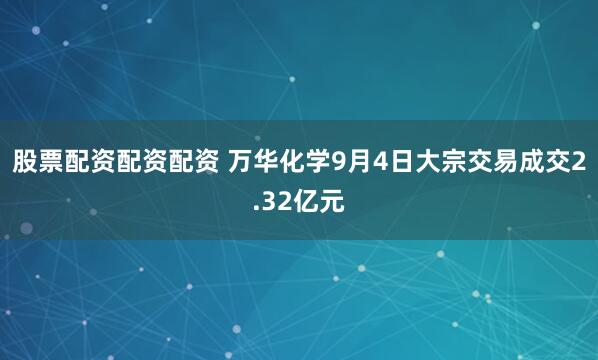 股票配资配资配资 万华化学9月4日大宗交易成交2.32亿元