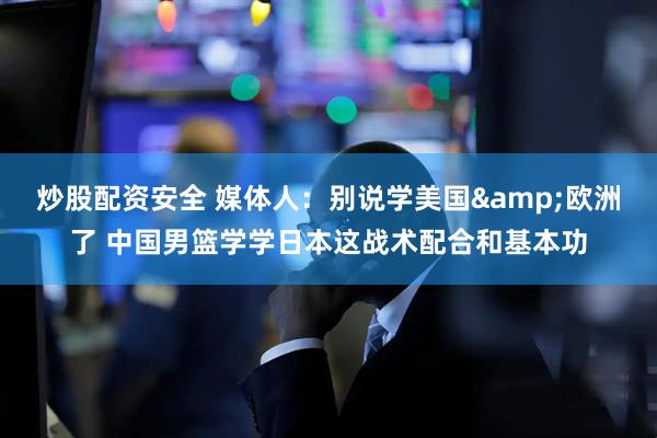 炒股配资安全 媒体人：别说学美国&欧洲了 中国男篮学学日本这战术配合和基本功