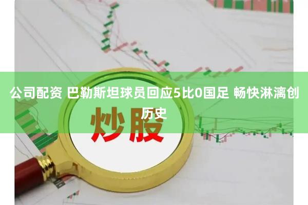 公司配资 巴勒斯坦球员回应5比0国足 畅快淋漓创历史
